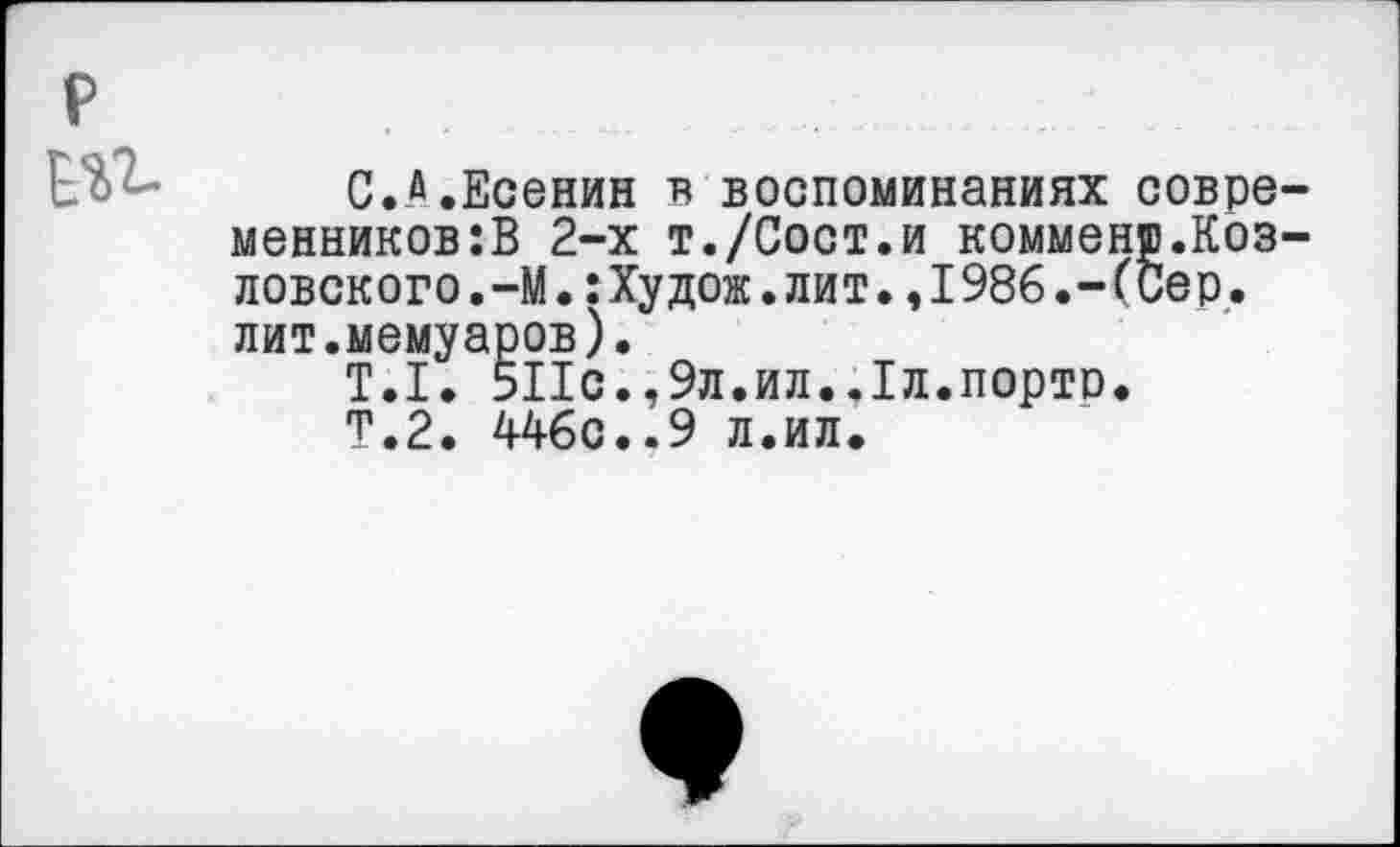 ﻿р
Еи
С.а.Есенин в воспоминаниях современников^ 2-х т./Сост.и комменр.Козловского ,-М.:Худож.лит.,1986.-(Сер. лит.мемуаров).
Т.1. 511с.,9л.ил.,1л.порто.
Т.2. 446с..9 л.ил.